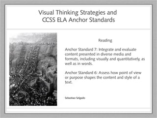 Visual Thinking Strategies and
CCSS ELA Anchor Standards
Reading
Anchor Standard 7: Integrate and evaluate
content presented in diverse media and
formats, including visually and quantitatively, as
well as in words.
Anchor Standard 6: Assess how point of view
or purpose shapes the content and style of a
text.
Sebastiao Selgado
 