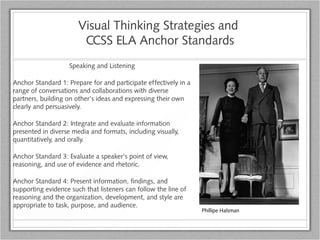 Visual Thinking Strategies and
CCSS ELA Anchor Standards
Speaking and Listening
Anchor Standard 1: Prepare for and participate effectively in a
range of conversations and collaborations with diverse
partners, building on other’s ideas and expressing their own
clearly and persuasively.
Anchor Standard 2: Integrate and evaluate information
presented in diverse media and formats, including visually,
quantitatively, and orally.
Anchor Standard 3: Evaluate a speaker’s point of view,
reasoning, and use of evidence and rhetoric.
Anchor Standard 4: Present information, findings, and
supporting evidence such that listeners can follow the line of
reasoning and the organization, development, and style are
appropriate to task, purpose, and audience.
Phillipe Halsman
 