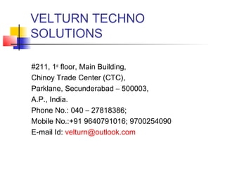 VELTURN TECHNO
SOLUTIONS

#211, 1st floor, Main Building,
Chinoy Trade Center (CTC),
Parklane, Secunderabad – 500003,
A.P., India.
Phone No.: 040 – 27818386;
Mobile No.:+91 9640791016; 9700254090
E-mail Id: velturn@outlook.com
 