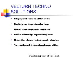 VELTURN TECHNO
SOLUTIONS
   Integrity and ethics in all that we do

   Quality in our thoughts and actions

   Growth based on personal excellence

   Innovation through implementing ideas

   Respect for clients, customers and colleagues

   Success through teamwork and teams skills.



                    Maintaining trust of the client.
 