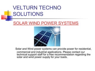 VELTURN TECHNO
SOLUTIONS
SOLAR WIND POWER SYSTEMS




Solar and Wind power systems can provide power for residential,
 commercial and industrial applications. Please contact our
 technical support staff for a free recommendation regarding the
 solar and wind power supply for your loads.
 