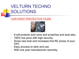 VELTURN TECHNO
SOLUTIONS
CAR PAINT PROTECTIVE FILMS




•   It will protects acid rains and scratches and dust also.
•   100% low price with high security.
•   Gives new look and increases first RC prices of your
    cars.
•   Easy process to stick and use.
•   With one year manufacturer warranty.
 