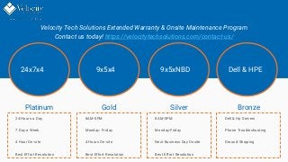 Velocity Tech Solutions Extended Warranty & Onsite Maintenance Program
Contact us today! https://velocitytechsolutions.com/contact-us/
Platinum
24 Hours a Day
7 Day a Week
4 Hour On-site
Best Effort Resolution
Gold Silver
8AM-5PM
Monday- Friday
4 Hours On-site
Best Effort Resolution
8AM-5PM
Monday-Friday
Next Business Day Onsite
Best Effort Resolution
Bronze
Dell & Hp Servers
Phone Troubleshooting
Ground Shipping
24x7x4 9x5x4 9x5xNBD Dell & HPE
 