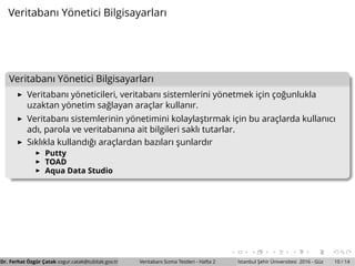 Veritabanı Y¨onetici Bilgisayarları
Veritabanı Y¨onetici Bilgisayarları
Veritabanı y¨oneticileri, veritabanı sistemlerini y¨onetmek ic¸in c¸o˘gunlukla
uzaktan y¨onetim sa˘glayan arac¸lar kullanır.
Veritabanı sistemlerinin y¨onetimini kolaylas¸tırmak ic¸in bu arac¸larda kullanıcı
adı, parola ve veritabanına ait bilgileri saklı tutarlar.
Sıklıkla kullandı˘gı arac¸lardan bazıları s¸unlardır
Putty
TOAD
Aqua Data Studio
Dr. Ferhat ¨Ozg¨ur C¸ atak ozgur.catak@tubitak.gov.tr Veritabanı Sızma Testleri - Hafta 2 ˙Istanbul S¸ ehir ¨Universitesi 2016 - G¨uz 10 / 14
 
