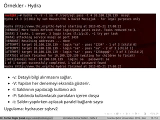 ¨Ornekler - Hydra
-v: Detaylı bilgi alınmasını sa˘glar.
-V: Yapılan her denemeyi ekranda g¨osterir.
-l: Saldırının yapılaca˘gı kullanıcı adı
-P: Saldırıda kullanılacak parolaları ic¸eren dosya
-t: Saldırı yapılırken ac¸ılacak paralel ba˘glantı sayısı
Uygulama: hydrauser sqlsrv2
Dr. Ferhat ¨Ozg¨ur C¸ atak ozgur.catak@tubitak.gov.tr Veritabanı Sızma Testleri - Hafta 2 ˙Istanbul S¸ ehir ¨Universitesi 2016 - G¨uz 13 / 14
 