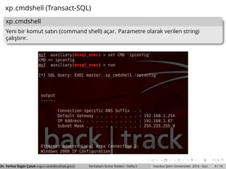 xp cmdshell (Transact-SQL)
xp cmdshell
Yeni bir komut satırı (command shell) ac¸ar. Parametre olarak verilen stringi
c¸alıs¸tırır.
Dr. Ferhat ¨Ozg¨ur C¸ atak ozgur.catak@tubitak.gov.tr Veritabanı Sızma Testleri - Hafta 2 ˙Istanbul S¸ ehir ¨Universitesi 2016 - G¨uz 9 / 14
 