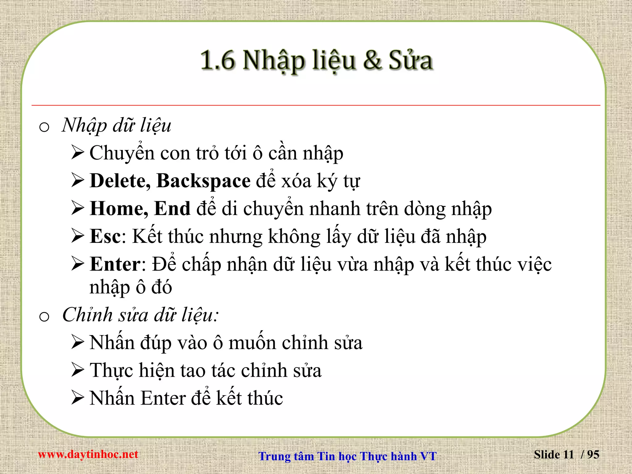 www.daytinhoc.net Trung tâm Tin học Thực hành VT Slide 11 / 95
o Nhập dữ liệu
Chuyển con trỏ tới ô cần nhập
Delete, Backspace để xóa ký tự
Home, End để di chuyển nhanh trên dòng nhập
Esc: Kết thúc nhưng không lấy dữ liệu đã nhập
Enter: Để chấp nhận dữ liệu vừa nhập và kết thúc việc
nhập ô đó
o Chỉnh sửa dữ liệu:
Nhấn đúp vào ô muốn chỉnh sửa
Thực hiện tao tác chỉnh sửa
Nhấn Enter để kết thúc
 