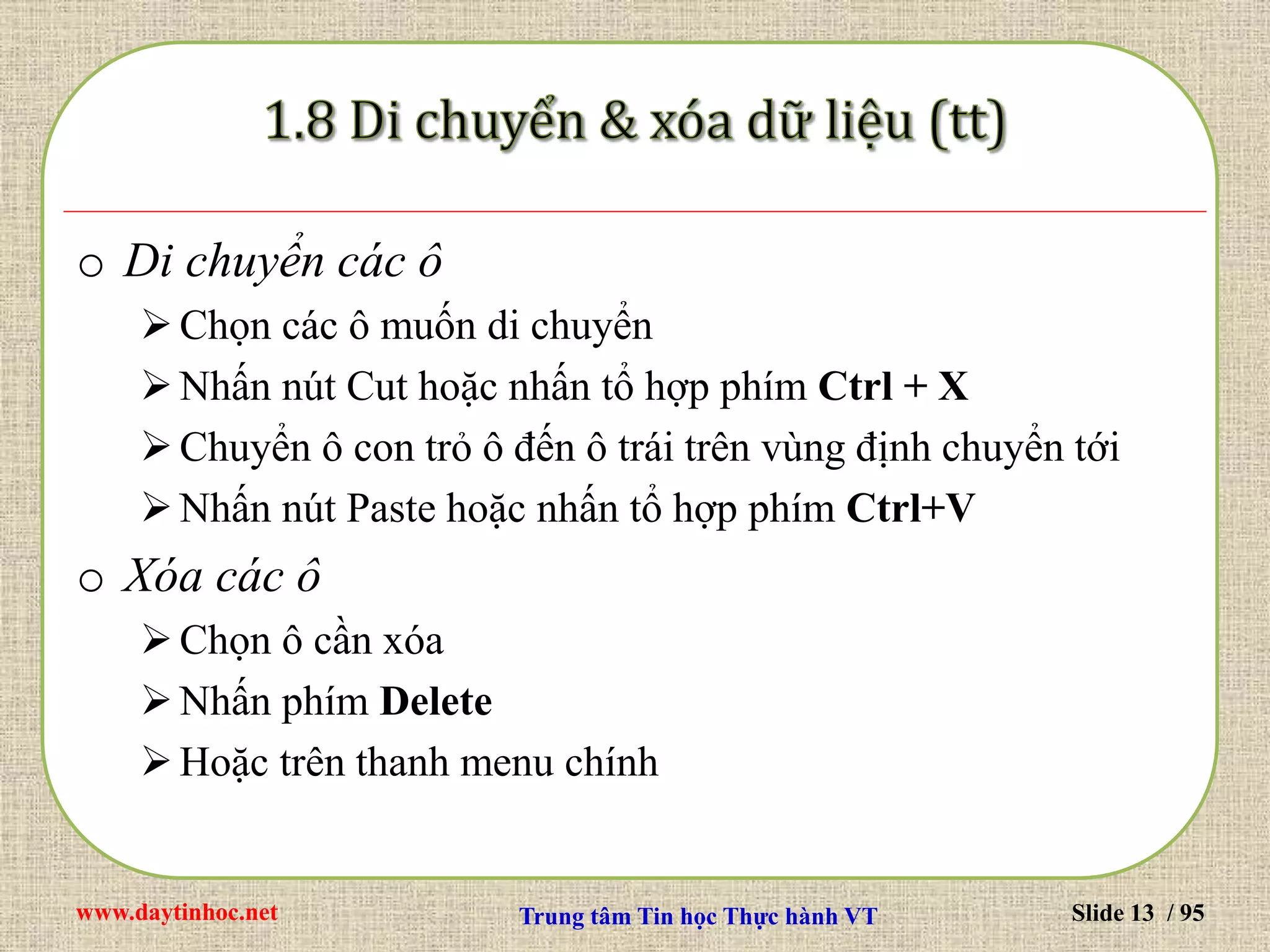 www.daytinhoc.net Trung tâm Tin học Thực hành VT Slide 13 / 95
o Di chuyển các ô
Chọn các ô muốn di chuyển
Nhấn nút Cut hoặc nhấn tổ hợp phím Ctrl + X
Chuyển ô con trỏ ô đến ô trái trên vùng định chuyển tới
Nhấn nút Paste hoặc nhấn tổ hợp phím Ctrl+V
o Xóa các ô
Chọn ô cần xóa
Nhấn phím Delete
Hoặc trên thanh menu chính
 