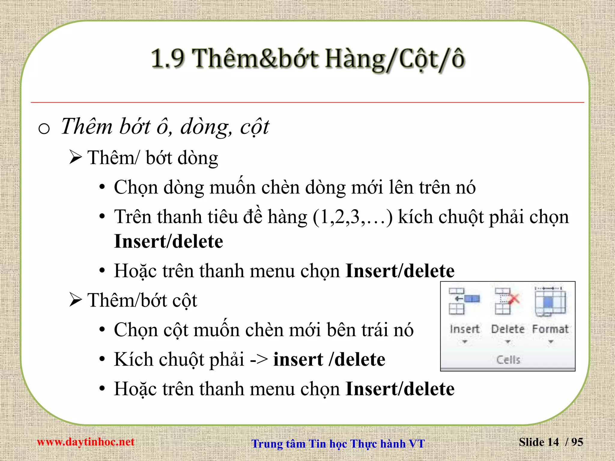 www.daytinhoc.net Trung tâm Tin học Thực hành VT Slide 14 / 95
o Thêm bớt ô, dòng, cột
Thêm/ bớt dòng
• Chọn dòng muốn chèn dòng mới lên trên nó
• Trên thanh tiêu đề hàng (1,2,3,…) kích chuột phải chọn
Insert/delete
• Hoặc trên thanh menu chọn Insert/delete
Thêm/bớt cột
• Chọn cột muốn chèn mới bên trái nó
• Kích chuột phải -> insert /delete
• Hoặc trên thanh menu chọn Insert/delete
 