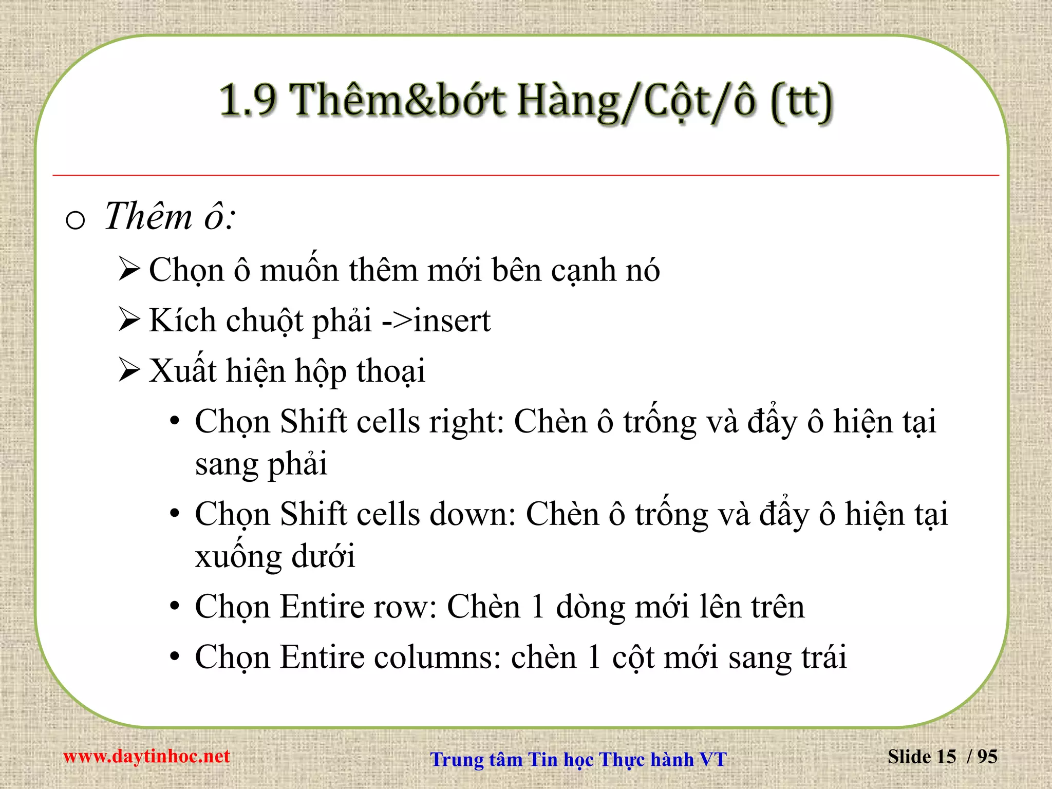 www.daytinhoc.net Trung tâm Tin học Thực hành VT Slide 15 / 95
o Thêm ô:
Chọn ô muốn thêm mới bên cạnh nó
Kích chuột phải ->insert
Xuất hiện hộp thoại
• Chọn Shift cells right: Chèn ô trống và đẩy ô hiện tại
sang phải
• Chọn Shift cells down: Chèn ô trống và đẩy ô hiện tại
xuống dưới
• Chọn Entire row: Chèn 1 dòng mới lên trên
• Chọn Entire columns: chèn 1 cột mới sang trái
 