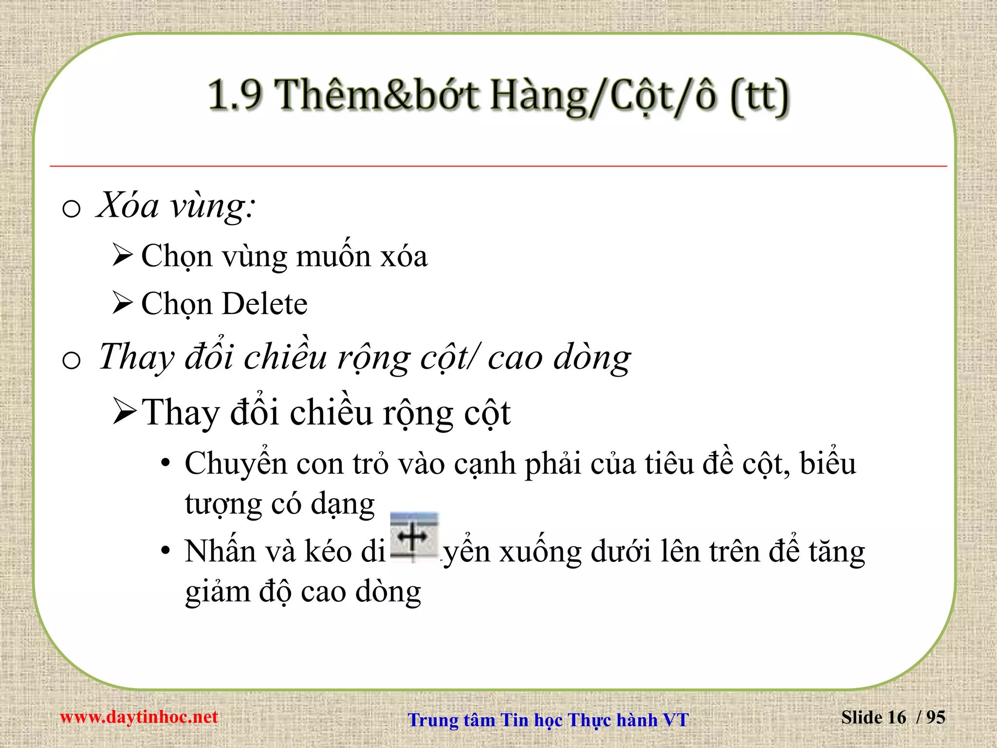 www.daytinhoc.net Trung tâm Tin học Thực hành VT Slide 16 / 95
o Xóa vùng:
Chọn vùng muốn xóa
Chọn Delete
o Thay đổi chiều rộng cột/ cao dòng
Thay đổi chiều rộng cột
• Chuyển con trỏ vào cạnh phải của tiêu đề cột, biểu
tượng có dạng
• Nhấn và kéo di chuyển xuống dưới lên trên để tăng
giảm độ cao dòng
 