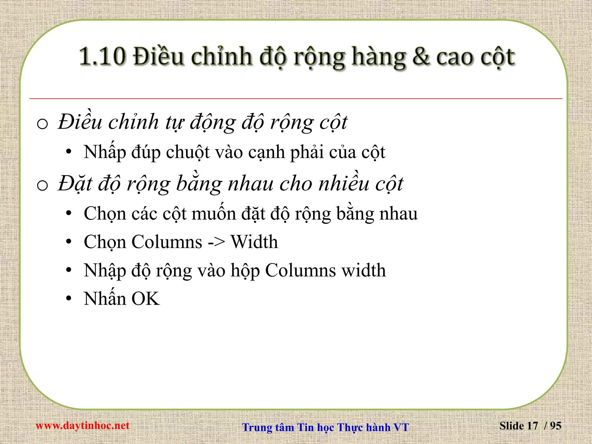 www.daytinhoc.net Trung tâm Tin học Thực hành VT Slide 17 / 95
o Điều chỉnh tự động độ rộng cột
• Nhấp đúp chuột vào cạnh phải của cột
o Đặt độ rộng bằng nhau cho nhiều cột
• Chọn các cột muốn đặt độ rộng bằng nhau
• Chọn Columns -> Width
• Nhập độ rộng vào hộp Columns width
• Nhấn OK
 