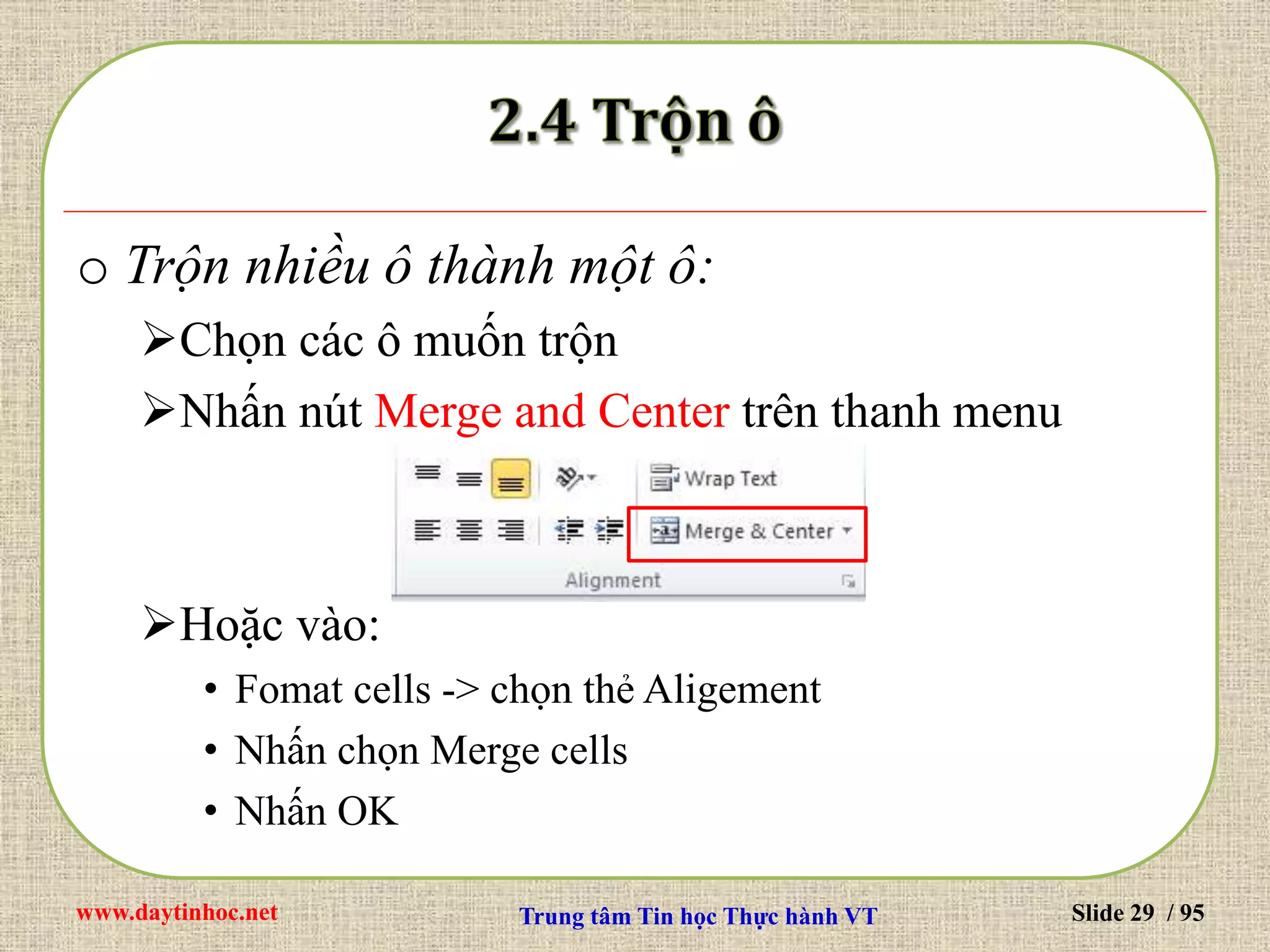 www.daytinhoc.net Trung tâm Tin học Thực hành VT Slide 29 / 95
o Trộn nhiều ô thành một ô:
Chọn các ô muốn trộn
Nhấn nút Merge and Center trên thanh menu
Hoặc vào:
• Fomat cells -> chọn thẻ Aligement
• Nhấn chọn Merge cells
• Nhấn OK
 