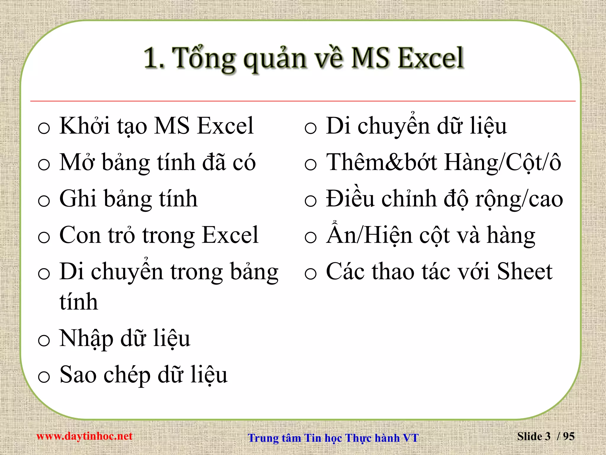 www.daytinhoc.net Trung tâm Tin học Thực hành VT Slide 3 / 95
o Khởi tạo MS Excel
o Mở bảng tính đã có
o Ghi bảng tính
o Con trỏ trong Excel
o Di chuyển trong bảng
tính
o Nhập dữ liệu
o Sao chép dữ liệu
o Di chuyển dữ liệu
o Thêm&bớt Hàng/Cột/ô
o Điều chỉnh độ rộng/cao
o Ẩn/Hiện cột và hàng
o Các thao tác với Sheet
 