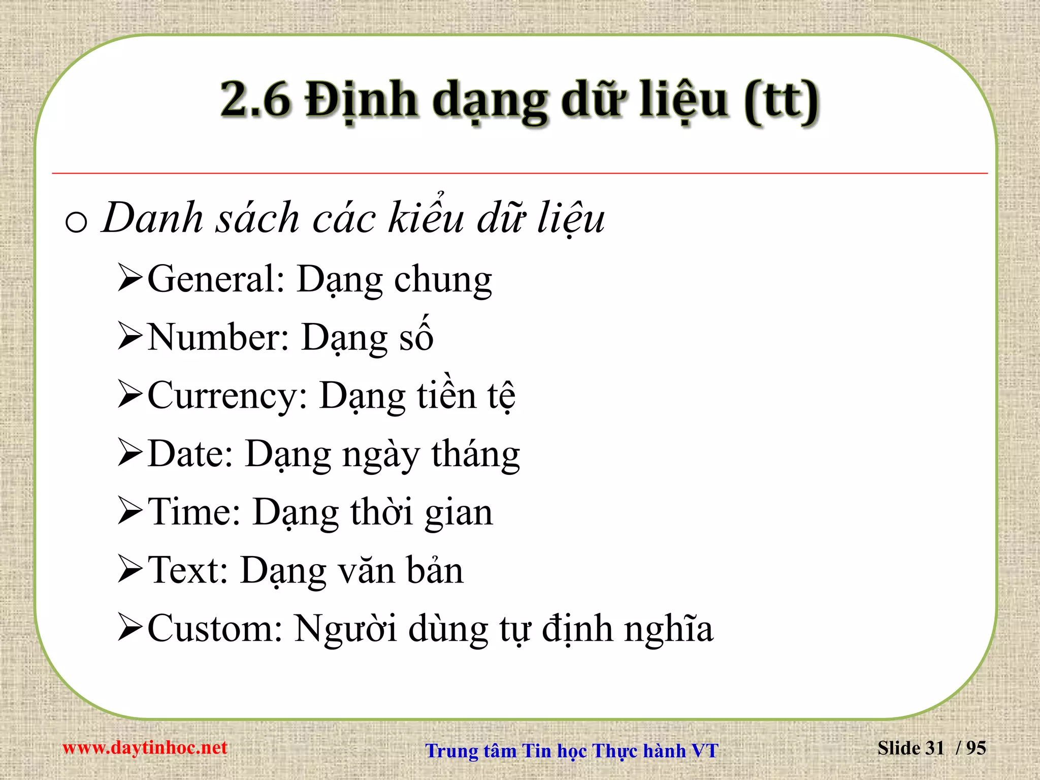 www.daytinhoc.net Trung tâm Tin học Thực hành VT Slide 31 / 95
o Danh sách các kiểu dữ liệu
General: Dạng chung
Number: Dạng số
Currency: Dạng tiền tệ
Date: Dạng ngày tháng
Time: Dạng thời gian
Text: Dạng văn bản
Custom: Người dùng tự định nghĩa
 
