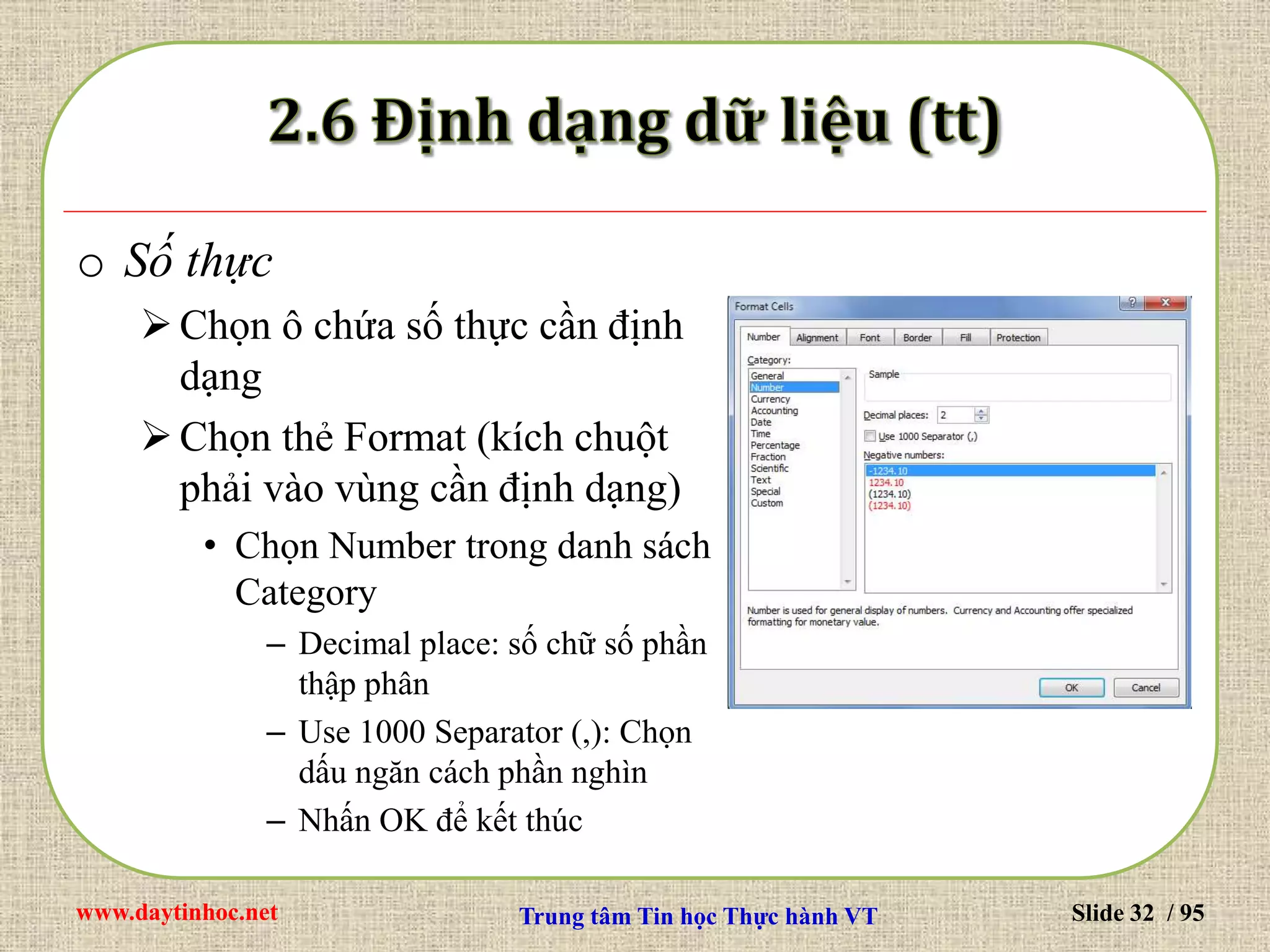 www.daytinhoc.net Trung tâm Tin học Thực hành VT Slide 32 / 95
o Số thực
Chọn ô chứa số thực cần định
dạng
Chọn thẻ Format (kích chuột
phải vào vùng cần định dạng)
• Chọn Number trong danh sách
Category
– Decimal place: số chữ số phần
thập phân
– Use 1000 Separator (,): Chọn
dấu ngăn cách phần nghìn
– Nhấn OK để kết thúc
 