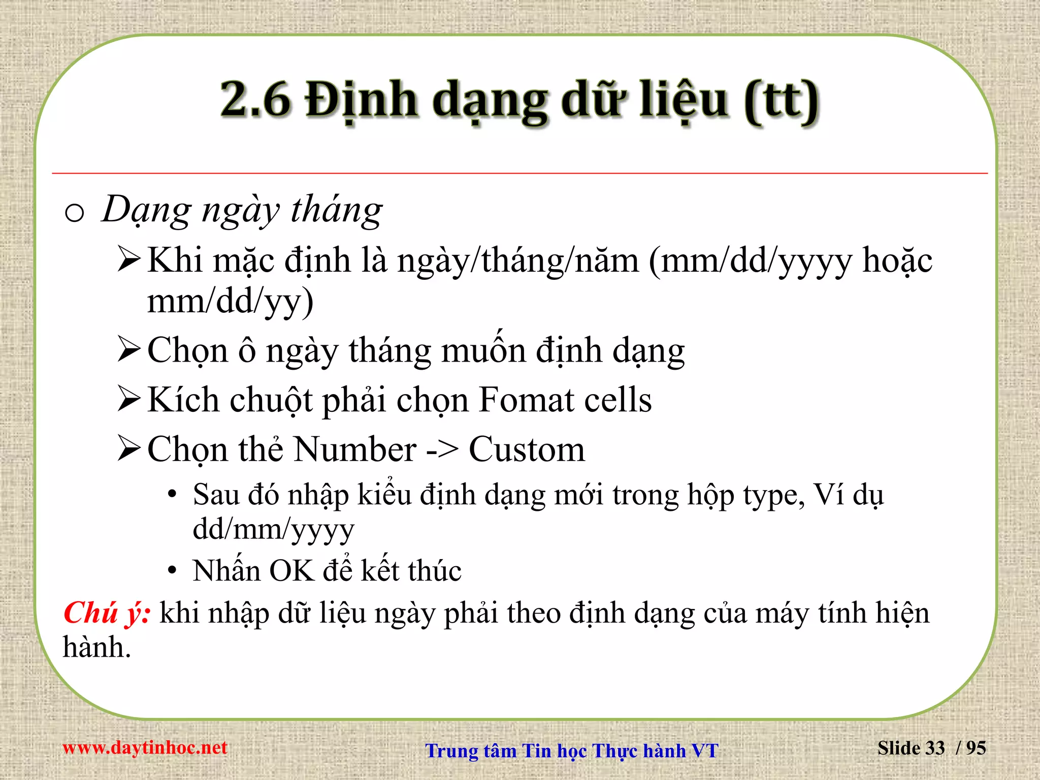 www.daytinhoc.net Trung tâm Tin học Thực hành VT Slide 33 / 95
o Dạng ngày tháng
Khi mặc định là ngày/tháng/năm (mm/dd/yyyy hoặc
mm/dd/yy)
Chọn ô ngày tháng muốn định dạng
Kích chuột phải chọn Fomat cells
Chọn thẻ Number -> Custom
• Sau đó nhập kiểu định dạng mới trong hộp type, Ví dụ
dd/mm/yyyy
• Nhấn OK để kết thúc
Chú ý: khi nhập dữ liệu ngày phải theo định dạng của máy tính hiện
hành.
 