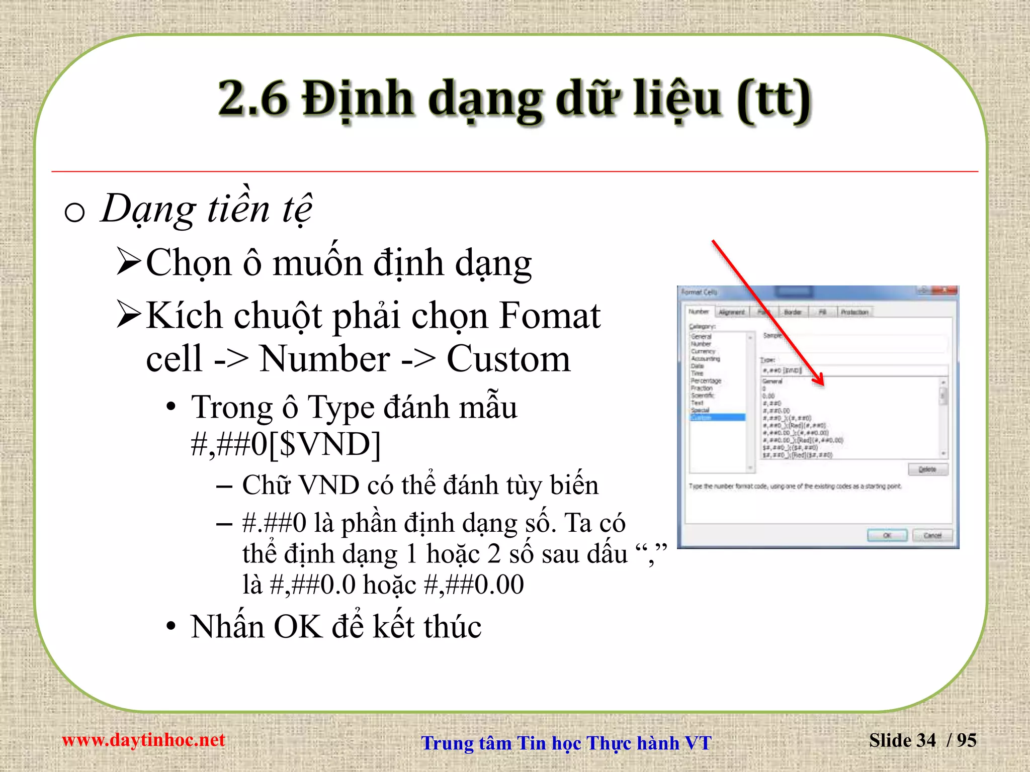 www.daytinhoc.net Trung tâm Tin học Thực hành VT Slide 34 / 95
o Dạng tiền tệ
Chọn ô muốn định dạng
Kích chuột phải chọn Fomat
cell -> Number -> Custom
• Trong ô Type đánh mẫu
#,##0[$VND]
– Chữ VND có thể đánh tùy biến
– #.##0 là phần định dạng số. Ta có
thể định dạng 1 hoặc 2 số sau dấu “,”
là #,##0.0 hoặc #,##0.00
• Nhấn OK để kết thúc
 