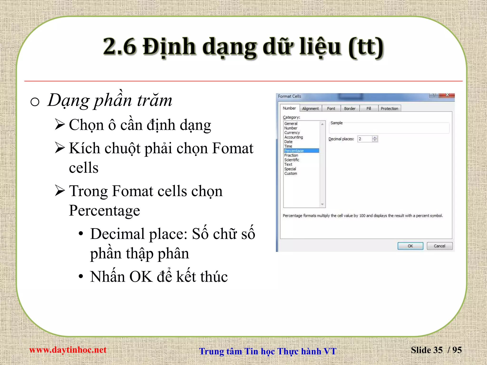 www.daytinhoc.net Trung tâm Tin học Thực hành VT Slide 35 / 95
o Dạng phần trăm
Chọn ô cần định dạng
Kích chuột phải chọn Fomat
cells
Trong Fomat cells chọn
Percentage
• Decimal place: Số chữ số
phần thập phân
• Nhấn OK để kết thúc
 
