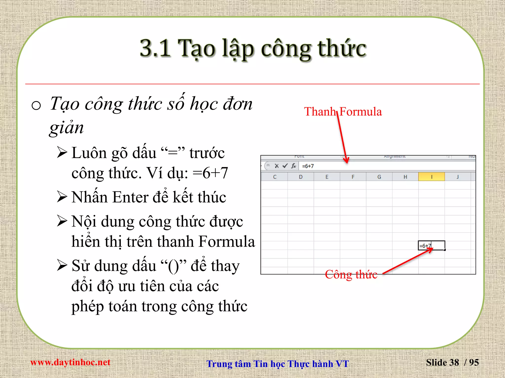 www.daytinhoc.net Trung tâm Tin học Thực hành VT Slide 38 / 95
o Tạo công thức số học đơn
giản
Luôn gõ dấu “=” trước
công thức. Ví dụ: =6+7
Nhấn Enter để kết thúc
Nội dung công thức được
hiển thị trên thanh Formula
Sử dung dấu “()” để thay
đổi độ ưu tiên của các
phép toán trong công thức
Thanh Formula
Công thức
 