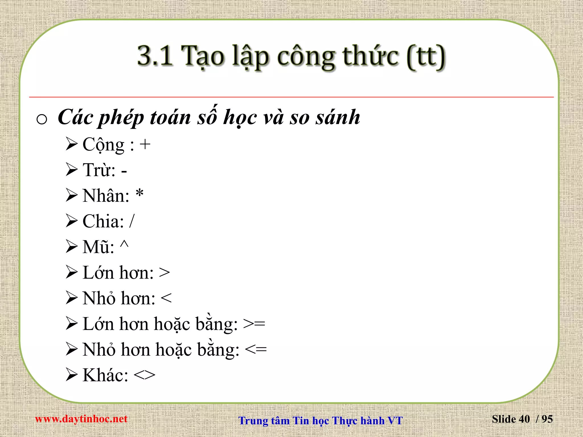 www.daytinhoc.net Trung tâm Tin học Thực hành VT Slide 40 / 95
o Các phép toán số học và so sánh
Cộng : +
Trừ: -
Nhân: *
Chia: /
Mũ: ^
Lớn hơn: >
Nhỏ hơn: <
Lớn hơn hoặc bằng: >=
Nhỏ hơn hoặc bằng: <=
Khác: <>
 