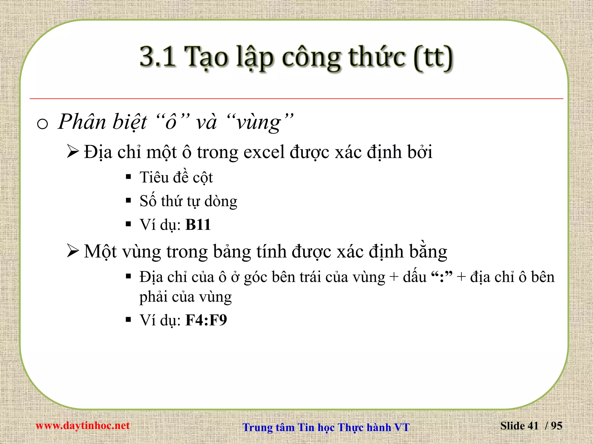 www.daytinhoc.net Trung tâm Tin học Thực hành VT Slide 41 / 95
o Phân biệt “ô” và “vùng”
Địa chỉ một ô trong excel được xác định bởi
 Tiêu đề cột
 Số thứ tự dòng
 Ví dụ: B11
Một vùng trong bảng tính được xác định bằng
 Địa chỉ của ô ở góc bên trái của vùng + dấu “:” + địa chỉ ô bên
phải của vùng
 Ví dụ: F4:F9
 