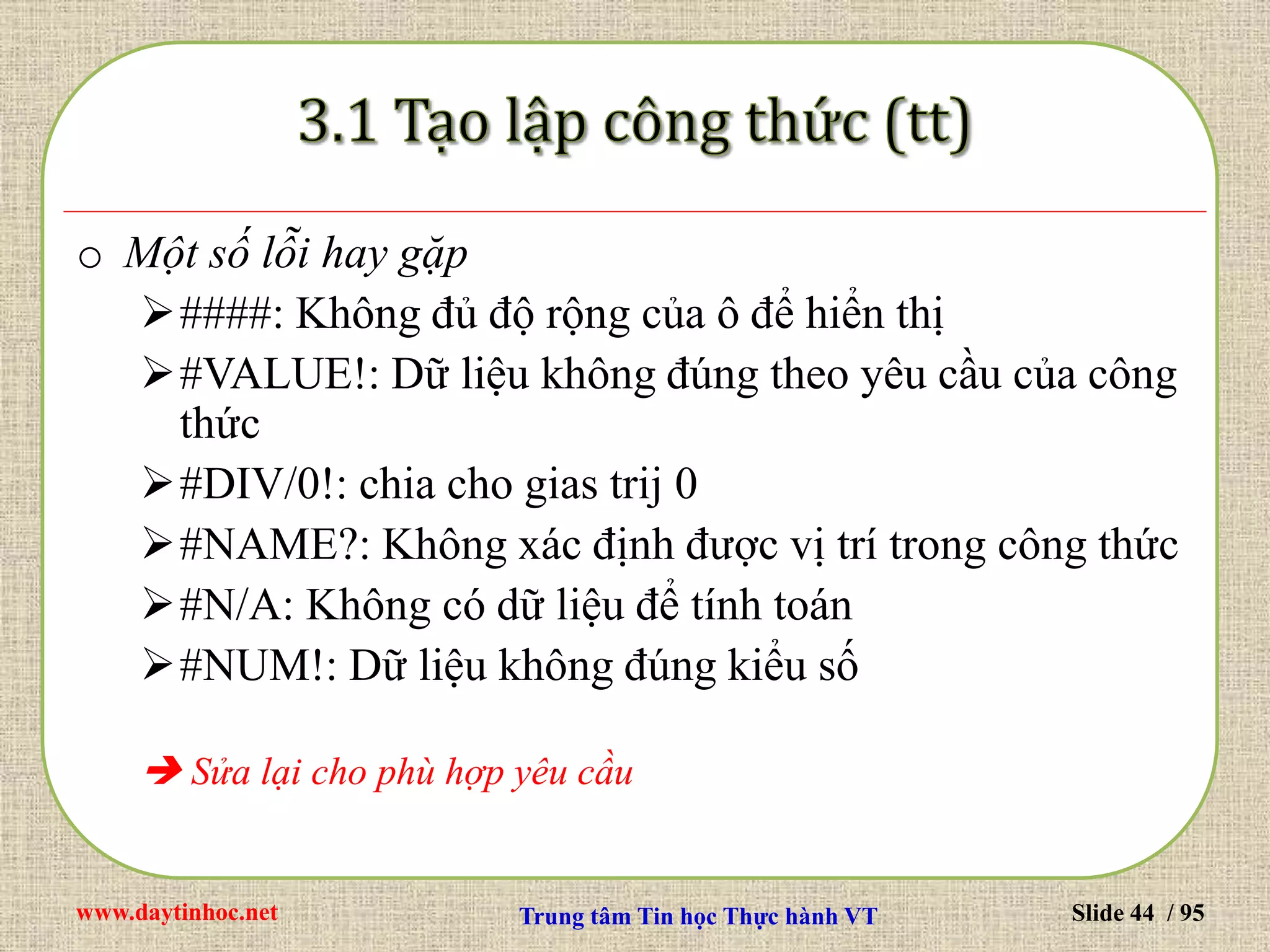 www.daytinhoc.net Trung tâm Tin học Thực hành VT Slide 44 / 95
o Một số lỗi hay gặp
####: Không đủ độ rộng của ô để hiển thị
#VALUE!: Dữ liệu không đúng theo yêu cầu của công
thức
#DIV/0!: chia cho gias trij 0
#NAME?: Không xác định được vị trí trong công thức
#N/A: Không có dữ liệu để tính toán
#NUM!: Dữ liệu không đúng kiểu số
 Sửa lại cho phù hợp yêu cầu
 