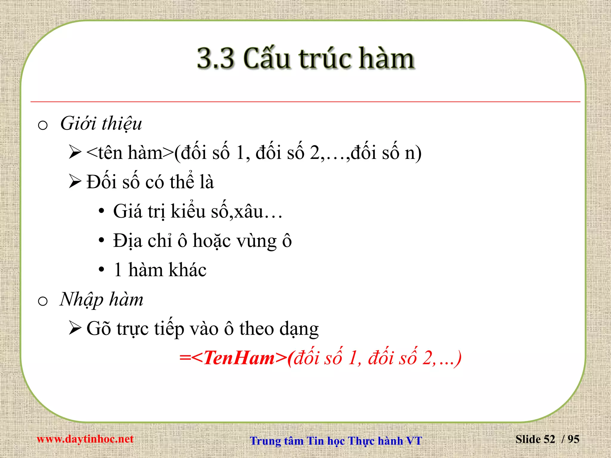 www.daytinhoc.net Trung tâm Tin học Thực hành VT Slide 52 / 95
o Giới thiệu
<tên hàm>(đối số 1, đối số 2,…,đối số n)
Đối số có thể là
• Giá trị kiểu số,xâu…
• Địa chỉ ô hoặc vùng ô
• 1 hàm khác
o Nhập hàm
Gõ trực tiếp vào ô theo dạng
=<TenHam>(đối số 1, đối số 2,…)
 