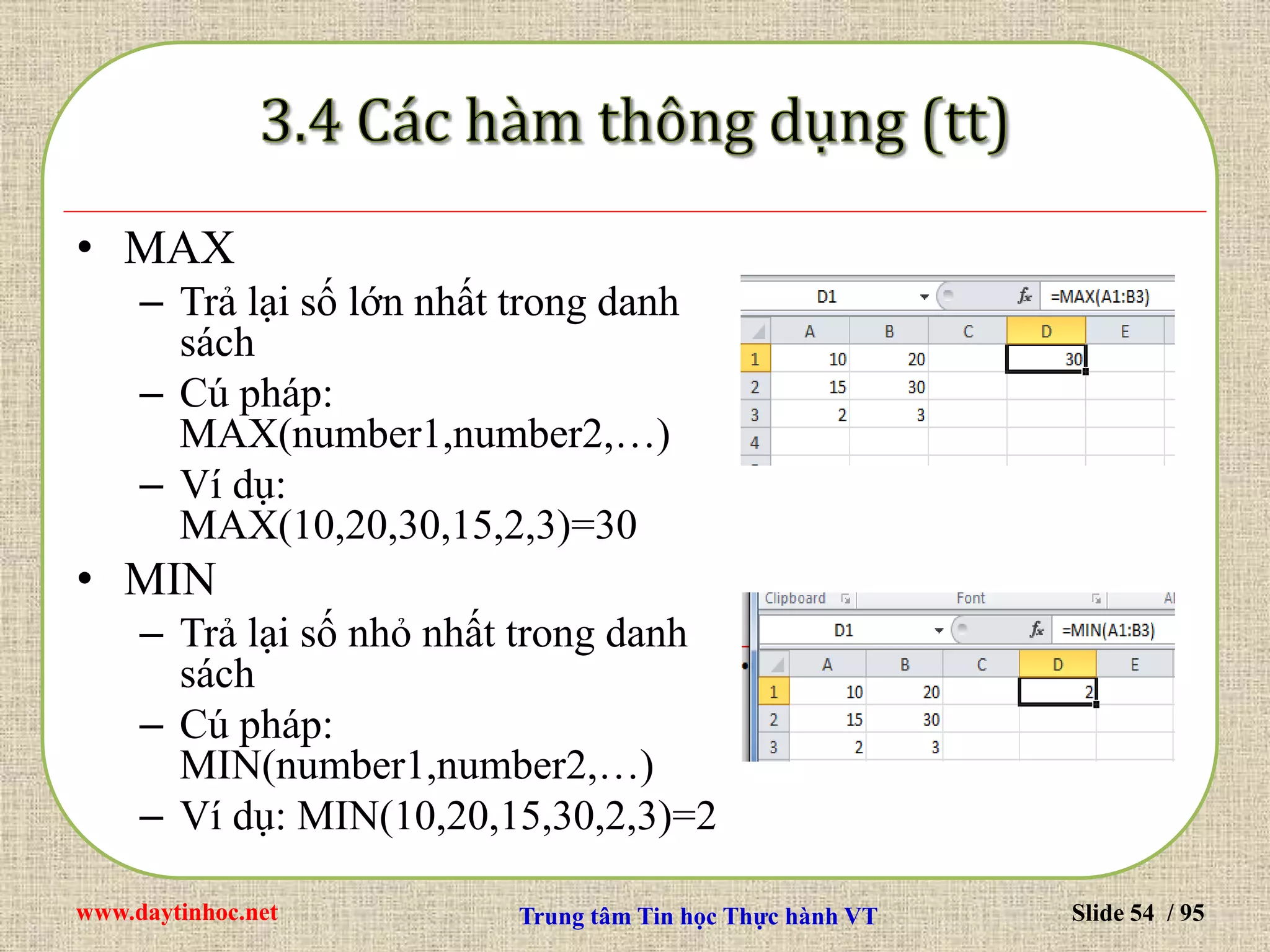 www.daytinhoc.net Trung tâm Tin học Thực hành VT Slide 54 / 95
• MAX
– Trả lại số lớn nhất trong danh
sách
– Cú pháp:
MAX(number1,number2,…)
– Ví dụ:
MAX(10,20,30,15,2,3)=30
• MIN
– Trả lại số nhỏ nhất trong danh
sách
– Cú pháp:
MIN(number1,number2,…)
– Ví dụ: MIN(10,20,15,30,2,3)=2
 