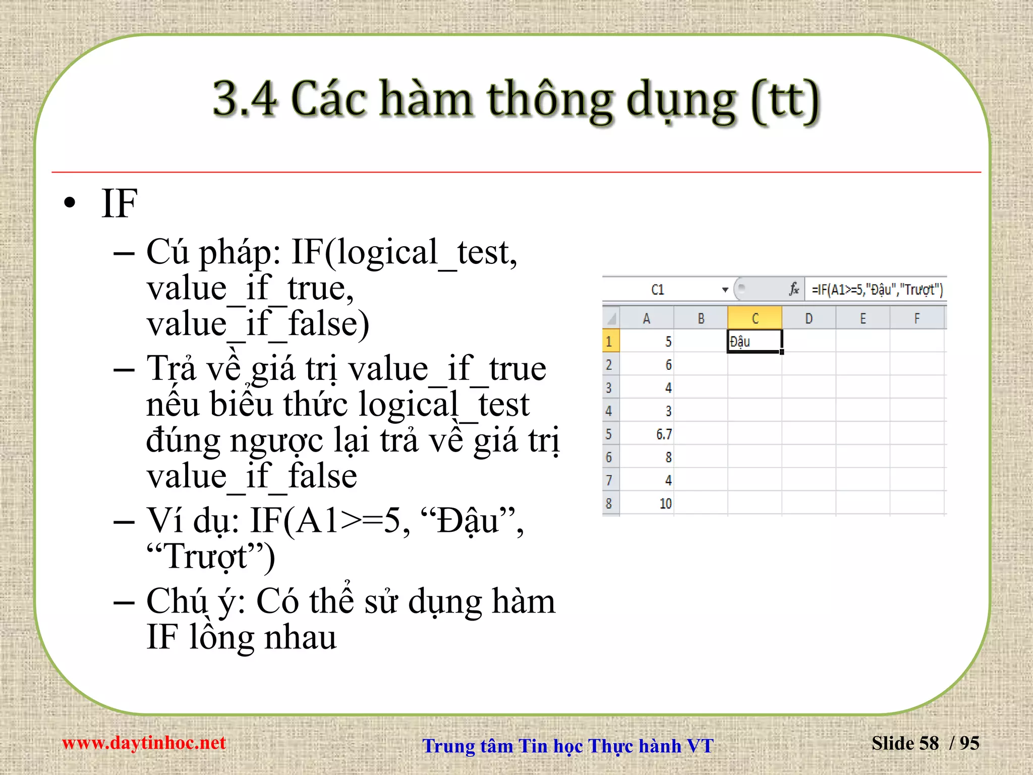 www.daytinhoc.net Trung tâm Tin học Thực hành VT Slide 58 / 95
• IF
– Cú pháp: IF(logical_test,
value_if_true,
value_if_false)
– Trả về giá trị value_if_true
nếu biểu thức logical_test
đúng ngược lại trả về giá trị
value_if_false
– Ví dụ: IF(A1>=5, “Đậu”,
“Trượt”)
– Chú ý: Có thể sử dụng hàm
IF lồng nhau
 