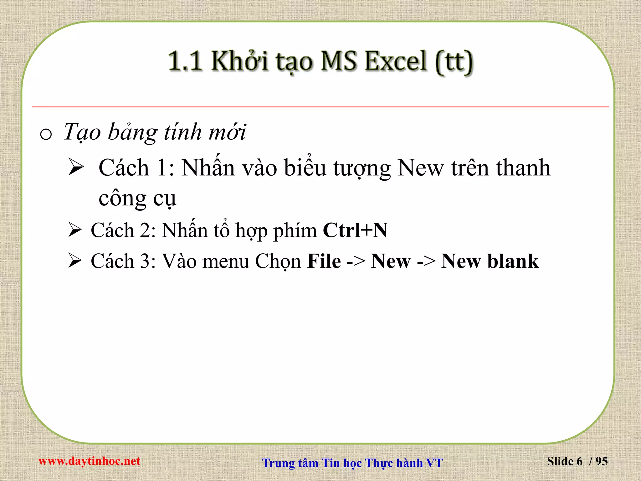 www.daytinhoc.net Trung tâm Tin học Thực hành VT Slide 6 / 95
o Tạo bảng tính mới
 Cách 1: Nhấn vào biểu tượng New trên thanh
công cụ
 Cách 2: Nhấn tổ hợp phím Ctrl+N
 Cách 3: Vào menu Chọn File -> New -> New blank
 