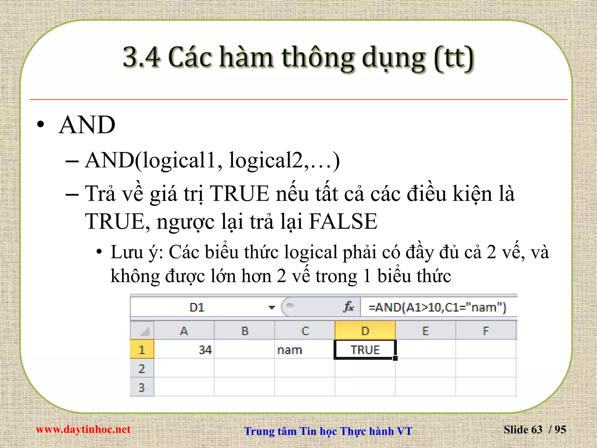 www.daytinhoc.net Trung tâm Tin học Thực hành VT Slide 63 / 95
• AND
– AND(logical1, logical2,…)
– Trả về giá trị TRUE nếu tất cả các điều kiện là
TRUE, ngược lại trả lại FALSE
• Lưu ý: Các biểu thức logical phải có đầy đủ cả 2 vế, và
không được lớn hơn 2 vế trong 1 biểu thức
 