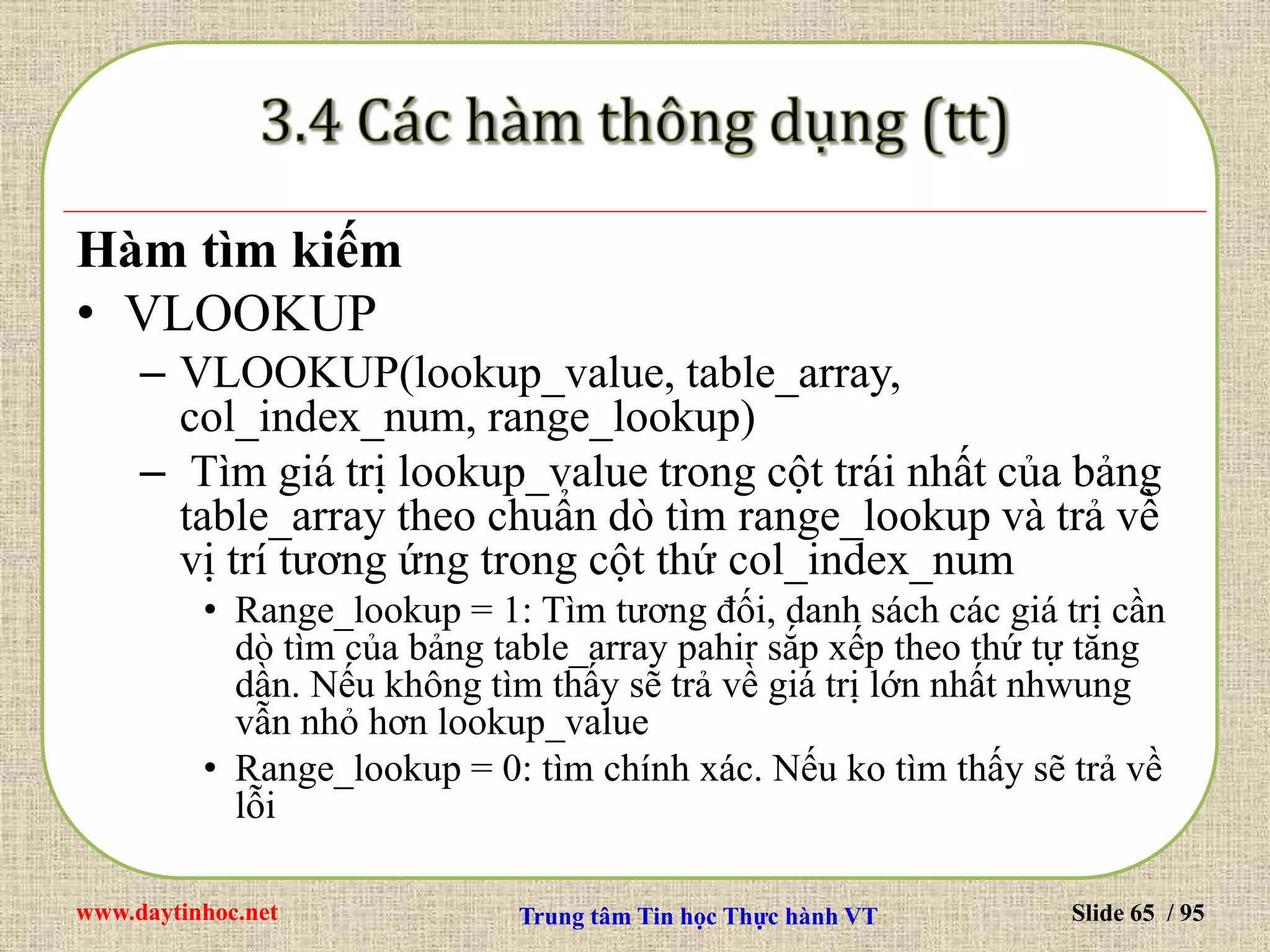 www.daytinhoc.net Trung tâm Tin học Thực hành VT Slide 65 / 95
Hàm tìm kiếm
• VLOOKUP
– VLOOKUP(lookup_value, table_array,
col_index_num, range_lookup)
– Tìm giá trị lookup_value trong cột trái nhất của bảng
table_array theo chuẩn dò tìm range_lookup và trả về
vị trí tương ứng trong cột thứ col_index_num
• Range_lookup = 1: Tìm tương đối, danh sách các giá trị cần
dò tìm của bảng table_array pahir sắp xếp theo thứ tự tăng
dần. Nếu không tìm thấy sẽ trả về giá trị lớn nhất nhwung
vẫn nhỏ hơn lookup_value
• Range_lookup = 0: tìm chính xác. Nếu ko tìm thấy sẽ trả về
lỗi
 