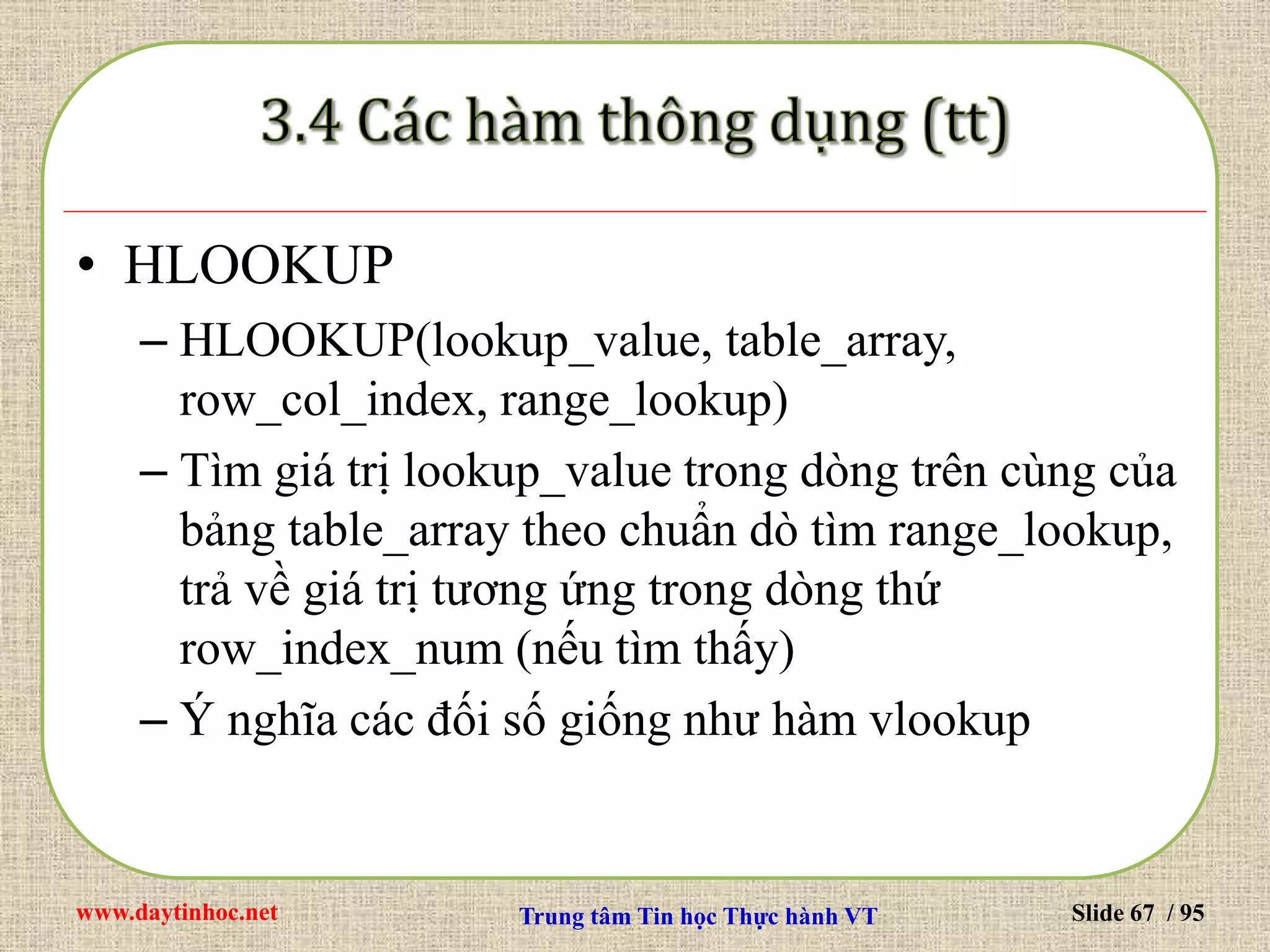 www.daytinhoc.net Trung tâm Tin học Thực hành VT Slide 67 / 95
• HLOOKUP
– HLOOKUP(lookup_value, table_array,
row_col_index, range_lookup)
– Tìm giá trị lookup_value trong dòng trên cùng của
bảng table_array theo chuẩn dò tìm range_lookup,
trả về giá trị tương ứng trong dòng thứ
row_index_num (nếu tìm thấy)
– Ý nghĩa các đối số giống như hàm vlookup
 