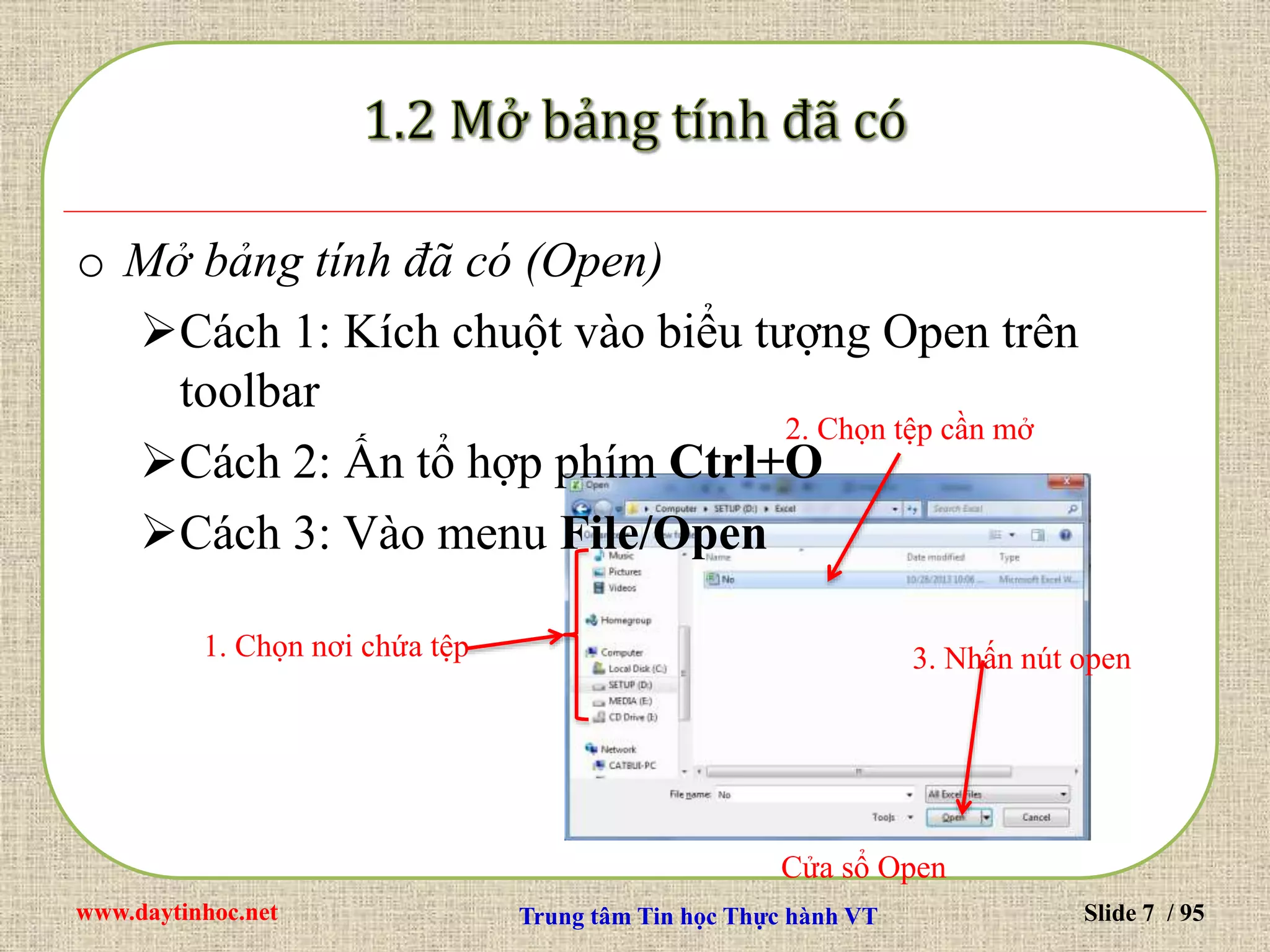 www.daytinhoc.net Trung tâm Tin học Thực hành VT Slide 7 / 95
o Mở bảng tính đã có (Open)
Cách 1: Kích chuột vào biểu tượng Open trên
toolbar
Cách 2: Ấn tổ hợp phím Ctrl+O
Cách 3: Vào menu File/Open
1. Chọn nơi chứa tệp
2. Chọn tệp cần mở
3. Nhấn nút open
Cửa sổ Open
 