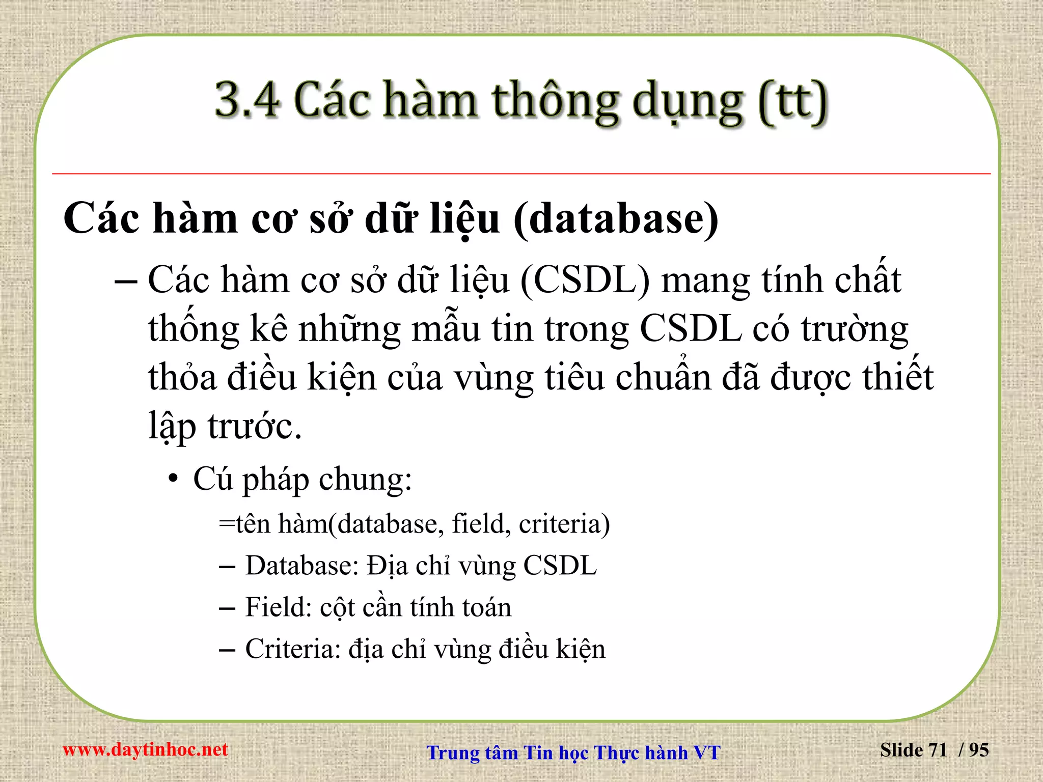 www.daytinhoc.net Trung tâm Tin học Thực hành VT Slide 71 / 95
Các hàm cơ sở dữ liệu (database)
– Các hàm cơ sở dữ liệu (CSDL) mang tính chất
thống kê những mẫu tin trong CSDL có trường
thỏa điều kiện của vùng tiêu chuẩn đã được thiết
lập trước.
• Cú pháp chung:
=tên hàm(database, field, criteria)
– Database: Địa chỉ vùng CSDL
– Field: cột cần tính toán
– Criteria: địa chỉ vùng điều kiện
 
