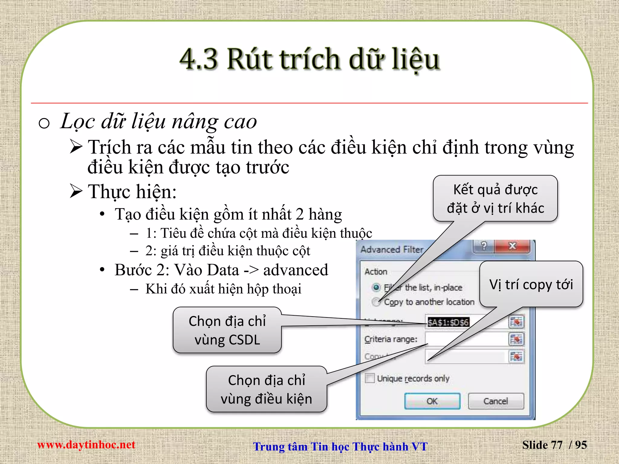 www.daytinhoc.net Trung tâm Tin học Thực hành VT Slide 77 / 95
o Lọc dữ liệu nâng cao
Trích ra các mẫu tin theo các điều kiện chỉ định trong vùng
điều kiện được tạo trước
Thực hiện:
• Tạo điều kiện gồm ít nhất 2 hàng
– 1: Tiêu đề chứa cột mà điều kiện thuộc
– 2: giá trị điều kiện thuộc cột
• Bước 2: Vào Data -> advanced
– Khi đó xuất hiện hộp thoại
Chọn địa chỉ
vùng CSDL
Chọn địa chỉ
vùng điều kiện
Kết quả được
đặt ở vị trí khác
Vị trí copy tới
 
