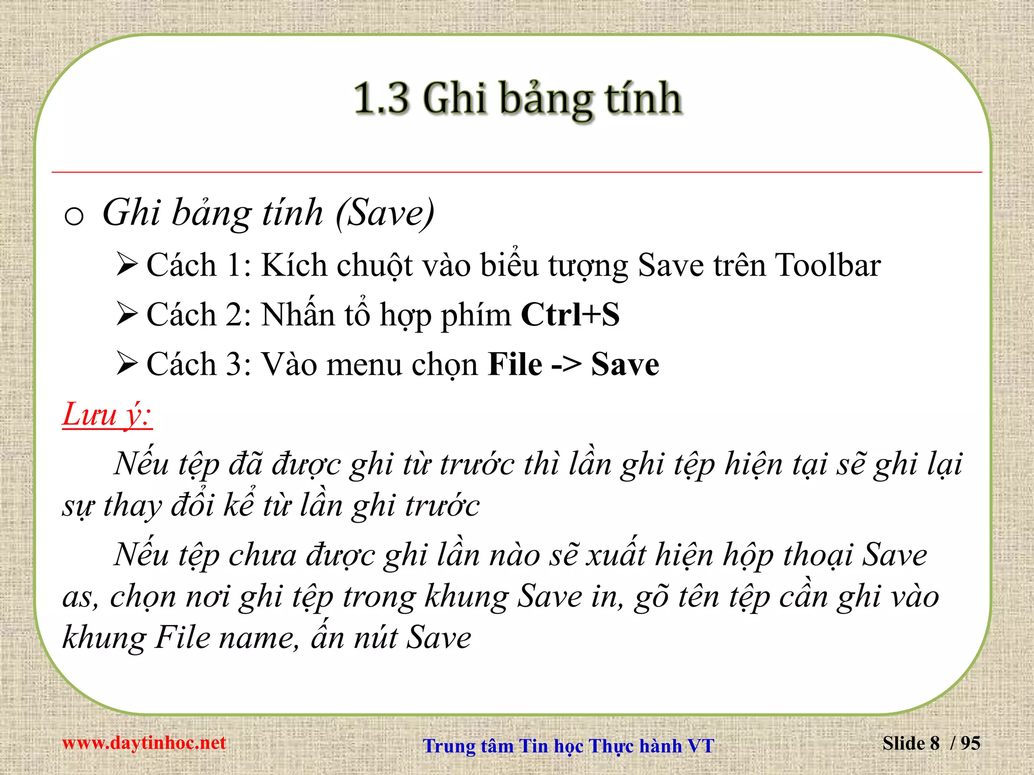 www.daytinhoc.net Trung tâm Tin học Thực hành VT Slide 8 / 95
o Ghi bảng tính (Save)
Cách 1: Kích chuột vào biểu tượng Save trên Toolbar
Cách 2: Nhấn tổ hợp phím Ctrl+S
Cách 3: Vào menu chọn File -> Save
Lưu ý:
Nếu tệp đã được ghi từ trước thì lần ghi tệp hiện tại sẽ ghi lại
sự thay đổi kể từ lần ghi trước
Nếu tệp chưa được ghi lần nào sẽ xuất hiện hộp thoại Save
as, chọn nơi ghi tệp trong khung Save in, gõ tên tệp cần ghi vào
khung File name, ấn nút Save
 