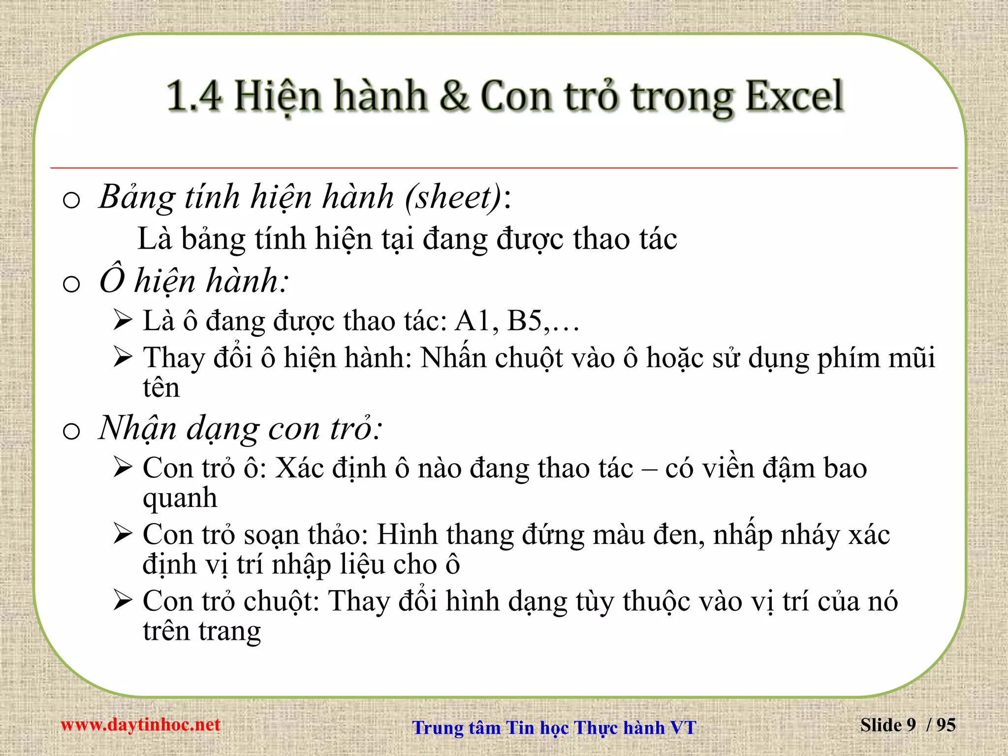 www.daytinhoc.net Trung tâm Tin học Thực hành VT Slide 9 / 95
o Bảng tính hiện hành (sheet):
Là bảng tính hiện tại đang được thao tác
o Ô hiện hành:
 Là ô đang được thao tác: A1, B5,…
 Thay đổi ô hiện hành: Nhấn chuột vào ô hoặc sử dụng phím mũi
tên
o Nhận dạng con trỏ:
 Con trỏ ô: Xác định ô nào đang thao tác – có viền đậm bao
quanh
 Con trỏ soạn thảo: Hình thang đứng màu đen, nhấp nháy xác
định vị trí nhập liệu cho ô
 Con trỏ chuột: Thay đổi hình dạng tùy thuộc vào vị trí của nó
trên trang
 