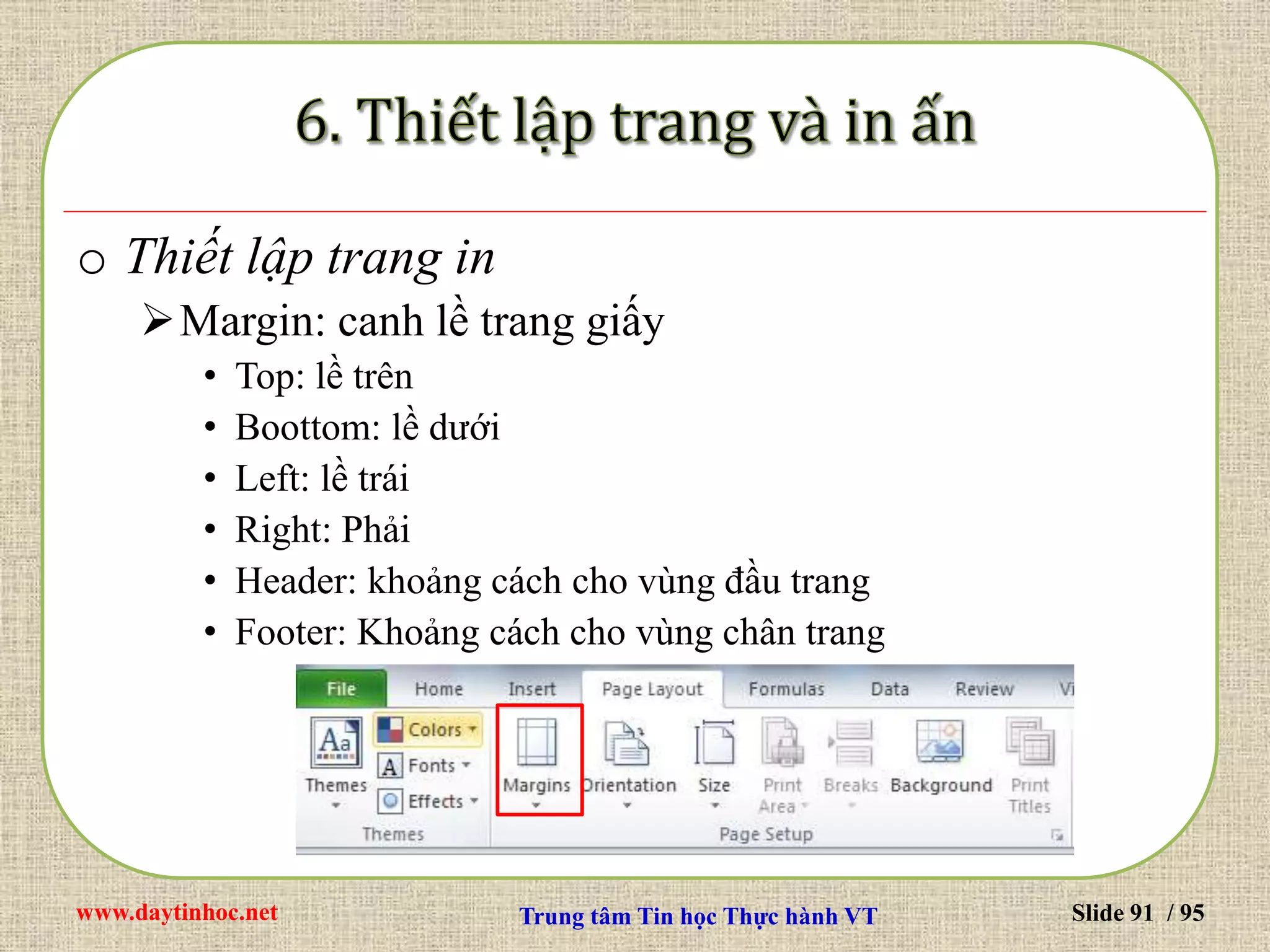www.daytinhoc.net Trung tâm Tin học Thực hành VT Slide 91 / 95
o Thiết lập trang in
Margin: canh lề trang giấy
• Top: lề trên
• Boottom: lề dưới
• Left: lề trái
• Right: Phải
• Header: khoảng cách cho vùng đầu trang
• Footer: Khoảng cách cho vùng chân trang
 