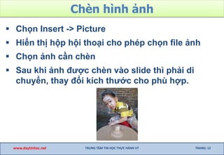 Chèn hình ảnh
 Chọn Insert -> Picture
 Hiển thị hộp hội thoại cho phép chọn file ảnh
 Chọn ảnh cần chèn
 Sau khi ảnh được chèn vào slide thì phải di
chuyển, thay đổi kích thước cho phù hợp.
www.daytinhoc.net TRUNG TÂM TIN HỌC THỰC HÀNH VT TRANG: 12
 