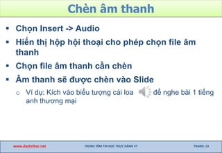 Chèn âm thanh
 Chọn Insert -> Audio
 Hiển thị hộp hội thoại cho phép chọn file âm
thanh
 Chọn file âm thanh cần chèn
 Âm thanh sẽ được chèn vào Slide
o Ví dụ: Kích vào biểu tượng cái loa để nghe bài 1 tiếng
anh thương mại
www.daytinhoc.net TRUNG TÂM TIN HỌC THỰC HÀNH VT TRANG: 13
 