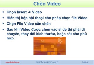 Chèn Video
 Chọn Insert -> Video
 Hiển thị hộp hội thoại cho phép chọn file Video
 Chọn File Video cần chèn
 Sau khi Video được chèn vào slide thì phải di
chuyển, thay đổi kích thước, hoặc cắt cho phù
hợp.
www.daytinhoc.net TRUNG TÂM TIN HỌC THỰC HÀNH VT TRANG: 14
 
