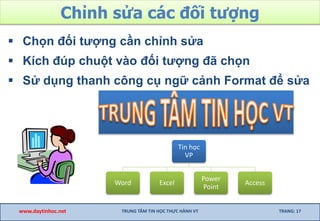Chỉnh sửa các đối tượng
 Chọn đối tượng cần chỉnh sửa
 Kích đúp chuột vào đối tượng đã chọn
 Sử dụng thanh công cụ ngữ cảnh Format để sửa
www.daytinhoc.net TRUNG TÂM TIN HỌC THỰC HÀNH VT TRANG: 17
Tin học
VP
Word Excel
Power
Point
Access
 