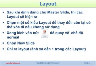 Layout
 Sau khi định dạng cho Master Slide, thì các
Layout sẽ hiện ra
 Chọn một số kiểu Layout để thay đổi, còn lại có
thê xóa đi nếu khong sử dụng
 Xong kích vào nút để quay về chế độ
normal
 Chọn New Slide
 Chỉ ra layout (ánh xạ đến 1 trong các Layout)
www.daytinhoc.net TRUNG TÂM TIN HỌC THỰC HÀNH VT TRANG: 19
 