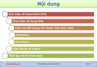 Nội dung
www.daytinhoc.net TRUNG TÂM TIN HỌC THỰC HÀNH VT TRANG: 2
Giới thiệu về PowerPoint 2010
Soạn thảo nội dung Slide
Chèn các đối tượng: Âm thanh, hình ảnh, video
Animation
Transitions
Slide Master & Layout
Thiết lập chế độ trình chiếu
 