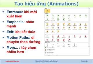 Tạo hiệu ứng (Animations)
 Entrance: khi mới
xuất hiện
 Emphasis: nhấn
mạnh
 Exit: khi kết thúc
 Motion Paths: di
chuyển theo đường
 More... : tùy chọn
nhiều hơn
www.daytinhoc.net TRUNG TÂM TIN HỌC THỰC HÀNH VT TRANG: 20
 
