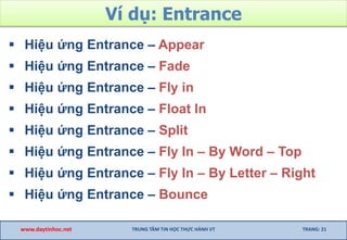 Ví dụ: Entrance
 Hiệu ứng Entrance – Appear
 Hiệu ứng Entrance – Fade
 Hiệu ứng Entrance – Fly in
 Hiệu ứng Entrance – Float In
 Hiệu ứng Entrance – Split
 Hiệu ứng Entrance – Fly In – By Word – Top
 Hiệu ứng Entrance – Fly In – By Letter – Right
 Hiệu ứng Entrance – Bounce
www.daytinhoc.net TRUNG TÂM TIN HỌC THỰC HÀNH VT TRANG: 21
 