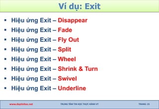 Ví dụ: Exit
 Hiệu ứng Exit – Disappear
 Hiệu ứng Exit – Fade
 Hiệu ứng Exit – Fly Out
 Hiệu ứng Exit – Split
 Hiệu ứng Exit – Wheel
 Hiệu ứng Exit – Shrink & Turn
 Hiệu ứng Exit – Swivel
 Hiệu ứng Exit – Underline
www.daytinhoc.net TRUNG TÂM TIN HỌC THỰC HÀNH VT TRANG: 23
 